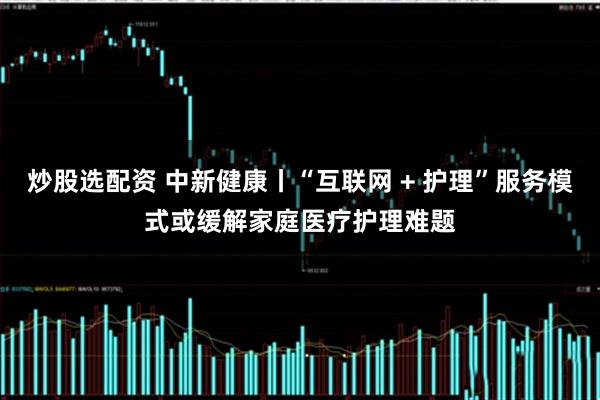 炒股选配资 中新健康丨“互联网 + 护理”服务模式或缓解家庭医疗护理难题