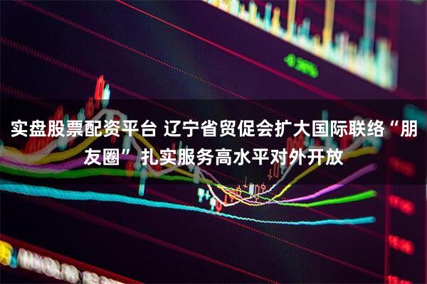 实盘股票配资平台 辽宁省贸促会扩大国际联络“朋友圈” 扎实服务高水平对外开放