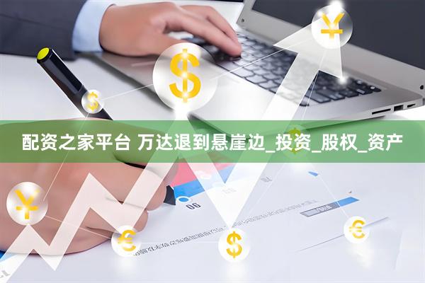 配资之家平台 万达退到悬崖边_投资_股权_资产