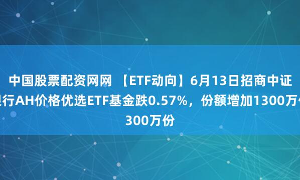 中国股票配资网网 【ETF动向】6月13日招商中证银行AH价格优选ETF基金跌0.57%，份额增加1300万份