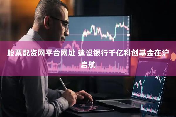 股票配资网平台网址 建设银行千亿科创基金在沪启航