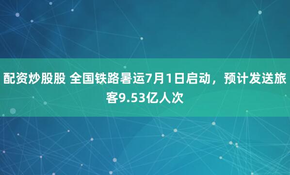 配资炒股股 全国铁路暑运7月1日启动，预计发送旅客9.53亿人次