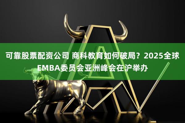 可靠股票配资公司 商科教育如何破局？2025全球EMBA委员会亚洲峰会在沪举办