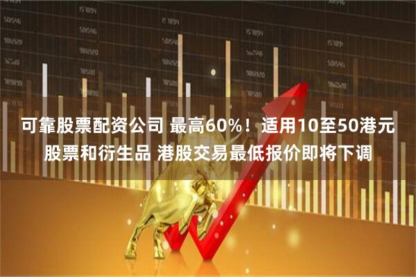 可靠股票配资公司 最高60%！适用10至50港元股票和衍生品 港股交易最低报价即将下调