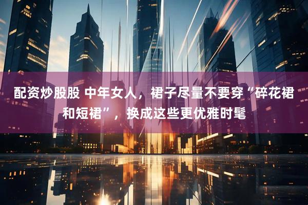 配资炒股股 中年女人，裙子尽量不要穿“碎花裙和短裙”，换成这些更优雅时髦