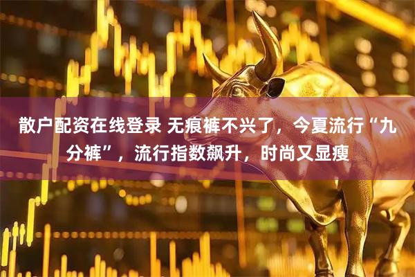 散户配资在线登录 无痕裤不兴了，今夏流行“九分裤”，流行指数飙升，时尚又显瘦