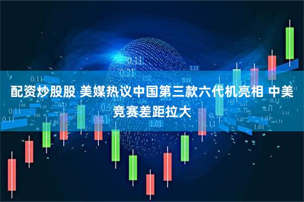配资炒股股 美媒热议中国第三款六代机亮相 中美竞赛差距拉大