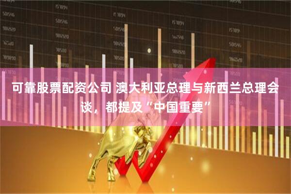 可靠股票配资公司 澳大利亚总理与新西兰总理会谈，都提及“中国重要”