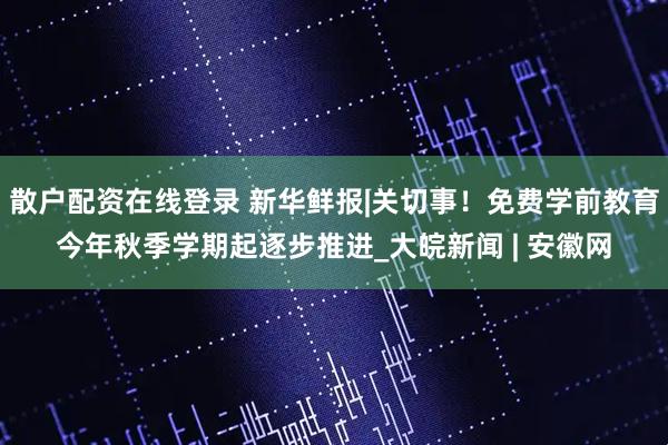 散户配资在线登录 新华鲜报|关切事！免费学前教育今年秋季学期起逐步推进_大皖新闻 | 安徽网