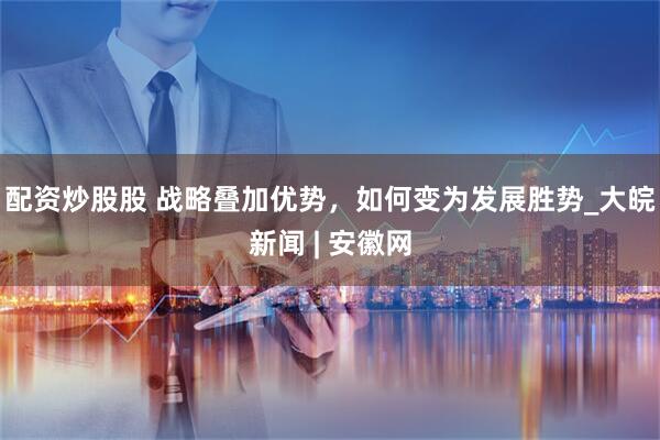 配资炒股股 战略叠加优势，如何变为发展胜势_大皖新闻 | 安徽网