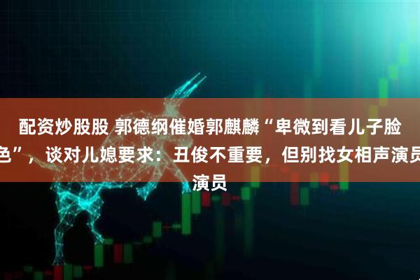 配资炒股股 郭德纲催婚郭麒麟“卑微到看儿子脸色”，谈对儿媳要求：丑俊不重要，但别找女相声演员