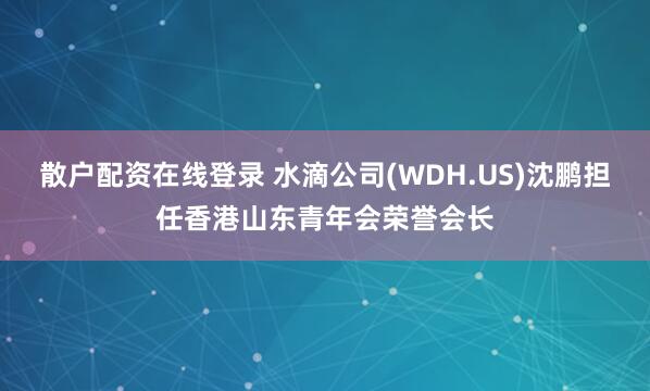 散户配资在线登录 水滴公司(WDH.US)沈鹏担任香港山东青年会荣誉会长