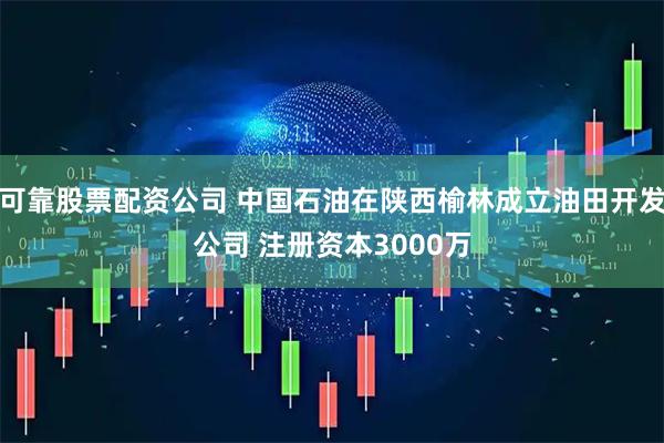 可靠股票配资公司 中国石油在陕西榆林成立油田开发公司 注册资本3000万