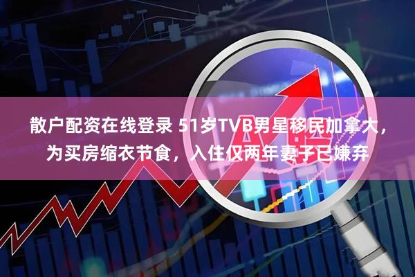 散户配资在线登录 51岁TVB男星移民加拿大，为买房缩衣节食，入住仅两年妻子已嫌弃