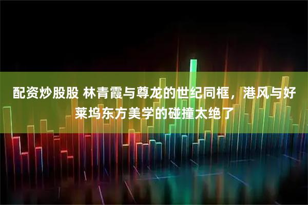配资炒股股 林青霞与尊龙的世纪同框，港风与好莱坞东方美学的碰撞太绝了