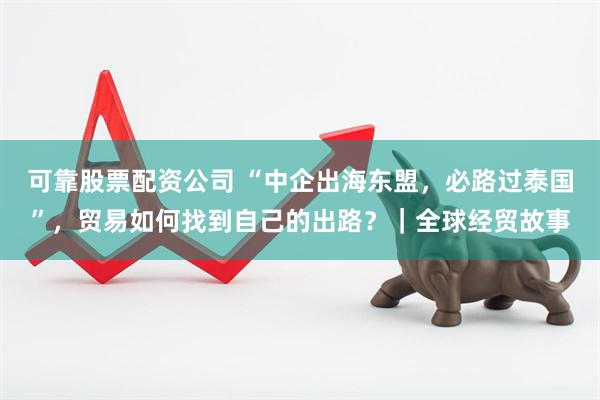 可靠股票配资公司 “中企出海东盟,必路过泰国”,贸易如何找到自己的出路?|全球经贸故事