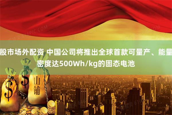 股市场外配资 中国公司将推出全球首款可量产、能量密度达500Wh/kg的固态电池