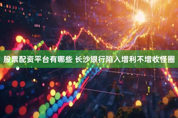 股票配资平台有哪些 长沙银行陷入增利不增收怪圈