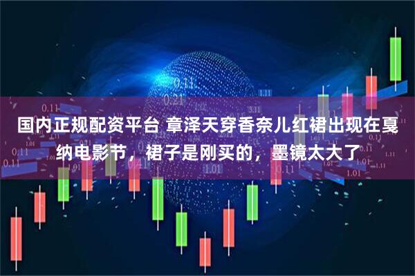 国内正规配资平台 章泽天穿香奈儿红裙出现在戛纳电影节，裙子是刚买的，墨镜太大了