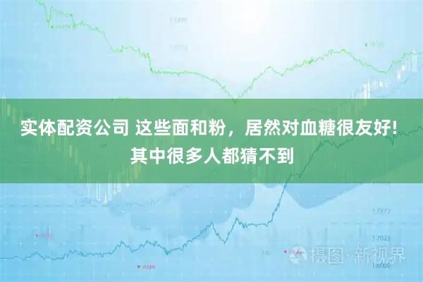 实体配资公司 这些面和粉，居然对血糖很友好! 其中很多人都猜不到