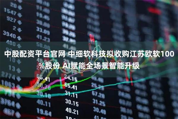 中股配资平台官网 中细软科技拟收购江苏欧软100%股份 AI赋能全场景智能升级