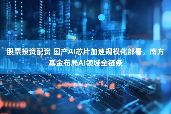 股票投资配资 国产AI芯片加速规模化部署，南方基金布局AI领域全链条