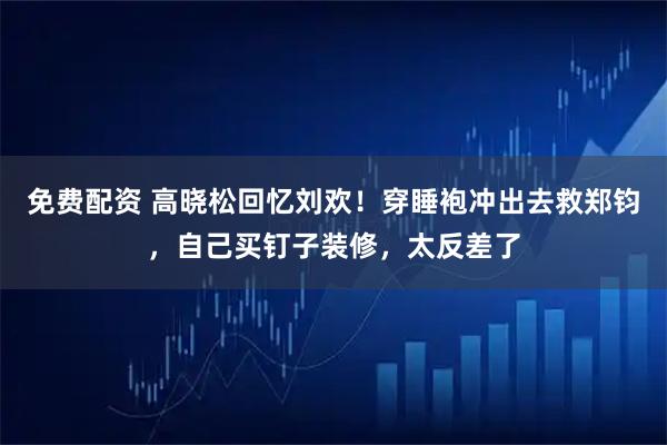 免费配资 高晓松回忆刘欢！穿睡袍冲出去救郑钧，自己买钉子装修，太反差了