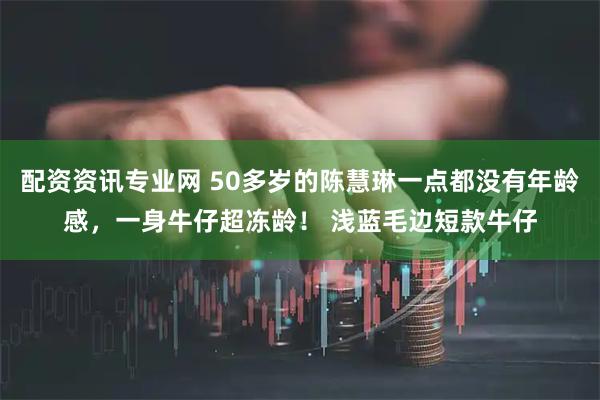 配资资讯专业网 50多岁的陈慧琳一点都没有年龄感，一身牛仔超冻龄！ 浅蓝毛边短款牛仔